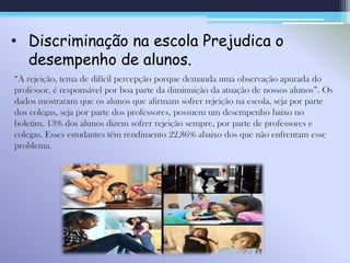 • Discriminação na escola Prejudica o
desempenho de alunos.
“A rejeição, tema de difícil percepção porque demanda uma observação apurada do
professor, é responsável por boa parte da diminuição da atuação de nossos alunos”. Os
dados mostraram que os alunos que afirmam sofrer rejeição na escola, seja por parte
dos colegas, seja por parte dos professores, possuem um desempenho baixo no
boletim. 13% dos alunos dizem sofrer rejeição sempre, por parte de professores e
colegas. Esses estudantes têm rendimento 22,86% abaixo dos que não enfrentam esse
problema.
 