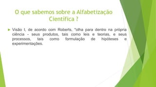 O que sabemos sobre a Alfabetização
Científica ?
 Visão I, de acordo com Roberts, "olha para dentro na própria
ciência - seus produtos, tais como leis e teorias, e seus
processos, tais como formulação de hipóteses e
experimentações.
 