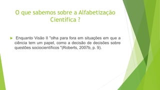O que sabemos sobre a Alfabetização
Científica ?
 Enquanto Visão II "olha para fora em situações em que a
ciência tem um papel, como a decisão de decisões sobre
questões sociocientíficos "(Roberts, 2007b, p. 9).
 