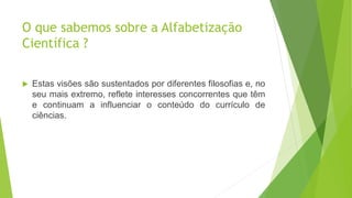 O que sabemos sobre a Alfabetização
Científica ?
 Estas visões são sustentados por diferentes filosofias e, no
seu mais extremo, reflete interesses concorrentes que têm
e continuam a influenciar o conteúdo do currículo de
ciências.
 