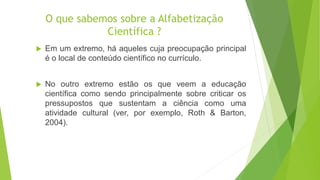 O que sabemos sobre a Alfabetização
Científica ?
 Em um extremo, há aqueles cuja preocupação principal
é o local de conteúdo científico no currículo.
 No outro extremo estão os que veem a educação
científica como sendo principalmente sobre criticar os
pressupostos que sustentam a ciência como uma
atividade cultural (ver, por exemplo, Roth & Barton,
2004).
 