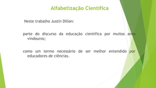 Alfabetização Científica
Neste trabalho Justin Dillon:
parte do discurso da educação científica por muitos anos
vindouros;
como um termo necessário de ser melhor entendido por
educadores de ciências.
 