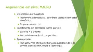 Argumentos em nível MACRO
 Organizados por Laugksch
 Promovem a democracia, coerência social e bem-estar
econômico
 Os países devem ter
 Investimento em cientistas ‘home-grown’;
 Base de R & D forte;
 Mercado Internacional competitivo.
 Apoio popular
 PISA 2006: 92% afirma melhoria da qualidade de vida
devido avanços em Ciência e Tecnologia.
 