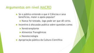 Argumentos em nível MACRO
 Se o público entende o que é Ciências e seus
benefícios, maior o apoio popular?
 Nunca foi testado, logo pode ser que dê certo.
 Incentivo à discussão publica sobre questões como:
 Xenotransplante
 Alimentos Transgênicos
 Nanotecnologia
 Apropriação pública da Cultura Científica
 