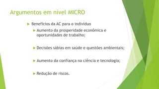 Argumentos em nível MICRO
 Benefícios da AC para o indivíduo
 Aumento da prosperidade econômica e
oportunidades de trabalho;
 Decisões sábias em saúde e questões ambientais;
 Aumento da confiança na ciência e tecnologia;
 Redução de riscos.
 