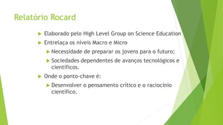 Relatório Rocard
 Elaborado pelo High Level Group on Science Education
 Entrelaça os níveis Macro e Micro
 Necessidade de preparar os jovens para o futuro;
 Sociedades dependentes de avanços tecnológicos e
científicos.
 Onde o ponto-chave é:
 Desenvolver o pensamento crítico e o raciocínio
científico.
 