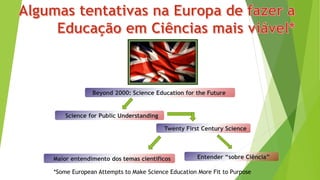 *Some European Attempts to Make Science Education More Fit to Purpose
Beyond 2000: Science Education for the Future
Science for Public Understanding
Twenty First Century Science
Entender “sobre Ciência”Maior entendimento dos temas científicos
 