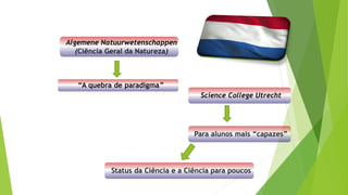 Algemene Natuurwetenschappen
(Ciência Geral da Natureza)
“A quebra de paradigma”
Science College Utrecht
Para alunos mais “capazes”
Status da Ciência e a Ciência para poucos
 