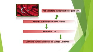 Reforma curricular nos anos iniciais
Relações CTSA
Currículo Turco x Currículo do Europa Ocidental
Não se refere especificamente para a AC
 