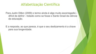 Alfabetização Científica
Para Justin Dillon (2009) o termo ainda é algo muito escorregadio -
difícil de definir - tratado como se fosse o Santo Graal da ciência
da educação.
E a resposta, ao que parece, é que o seu deslizamento é a chave
para sua longevidade.
 
