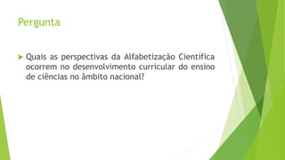 Pergunta
 Quais as perspectivas da Alfabetização Científica
ocorrem no desenvolvimento curricular do ensino
de ciências no âmbito nacional?
 