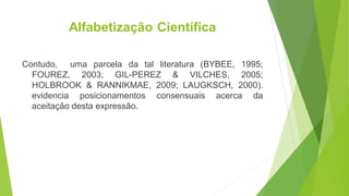 Alfabetização Científica
Contudo, uma parcela da tal literatura (BYBEE, 1995;
FOUREZ, 2003; GIL-PEREZ & VILCHES, 2005;
HOLBROOK & RANNIKMAE, 2009; LAUGKSCH, 2000).
evidencia posicionamentos consensuais acerca da
aceitação desta expressão.
 