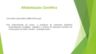 Alfabetização Científica
Com efeito Justin Dillon (2009) afirma que:
“Uso indiscriminado do termo, a existência de confrontos filosóficos
profundamente arraigados impedem a reforma da educação científica em
muitos países em todo o mundo”. (tradução nossa).
 