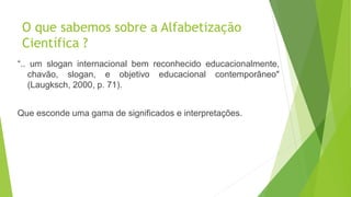 O que sabemos sobre a Alfabetização
Científica ?
“.. um slogan internacional bem reconhecido educacionalmente,
chavão, slogan, e objetivo educacional contemporâneo"
(Laugksch, 2000, p. 71).
Que esconde uma gama de significados e interpretações.
 