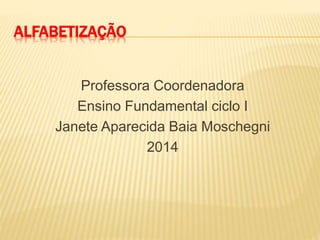 ALFABETIZAÇÃO
Professora Coordenadora
Ensino Fundamental ciclo I
Janete Aparecida Baia Moschegni
2014
 
