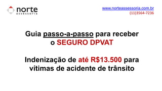 www.norteassessoria.com.br
(11)3564-7236
Guia passo-a-passo para receber
o SEGURO DPVAT
Indenização de até R$13.500 para
vítimas de acidente de trânsito
 