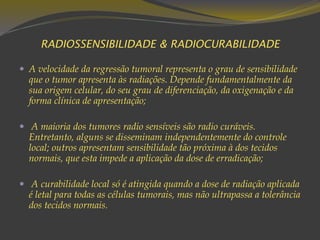 RADIOSSENSIBILIDADE & RADIOCURABILIDADE
 A velocidade da regressão tumoral representa o grau de sensibilidade
que o tumor apresenta às radiações. Depende fundamentalmente da
sua origem celular, do seu grau de diferenciação, da oxigenação e da
forma clínica de apresentação;
 A maioria dos tumores radio sensíveis são radio curáveis.
Entretanto, alguns se disseminam independentemente do controle
local; outros apresentam sensibilidade tão próxima à dos tecidos
normais, que esta impede a aplicação da dose de erradicação;
 A curabilidade local só é atingida quando a dose de radiação aplicada
é letal para todas as células tumorais, mas não ultrapassa a tolerância
dos tecidos normais.
 