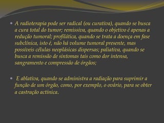  A radioterapia pode ser radical (ou curativa), quando se busca
a cura total do tumor; remissiva, quando o objetivo é apenas a
redução tumoral; profilática, quando se trata a doença em fase
subclínica, isto é, não há volume tumoral presente, mas
possíveis células neoplásicas dispersas; paliativa, quando se
busca a remissão de sintomas tais como dor intensa,
sangramento e compressão de órgãos;
 E ablativa, quando se administra a radiação para suprimir a
função de um órgão, como, por exemplo, o ovário, para se obter
a castração actínica.
 