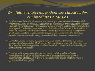 Os efeitos colaterais podem ser classificados
em imediatos e tardios
 Os efeitos imediatos são observados nos tecidos que apresentam maior capacidade
proliferativa, como as gônadas, a epiderme, as mucosas dos tratos digestivo, urinário
e genital, e a medula óssea. Eles ocorrem somente se estes tecidos estiverem incluídos
no campo de irradiação e podem ser potencializados pela administração simultânea
de quimioterápicos. Manifestam-se clinicamente por anovulação ou azoospermia,
epitelites, mucosites e mielodepressão (leucopenia e plaquetopenia) e devem ser
tratados sintomaticamente, pois geralmente são bem tolerados e reversíveis;
 Os efeitos tardios são raros e ocorrem quando as doses de tolerância dos tecidos
normais são ultrapassadas. Os efeitos tardios manifestam-se por atrofias e fibroses.
As alterações de caráter genético e o desenvolvimento de outros tumores malignos
são raramente observados;
 Todos os tecidos podem ser afetados, em graus variados, pelas radiações.
Normalmente, os efeitos se relacionam com a dose total absorvida e com o
fracionamento utilizado. A cirurgia e a quimioterapia podem contribuir para o
agravamento destes efeitos.
 