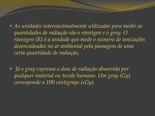  As unidades internacionalmente utilizadas para medir as
quantidades de radiação são o röentgen e o gray. O
röentgen (R) é a unidade que mede o número de ionizações
desencadeadas no ar ambiental pela passagem de uma
certa quantidade de radiação;
 Já o gray expressa a dose de radiação absorvida por
qualquer material ou tecido humano. Um gray (Gy)
corresponde a 100 centigrays (cGy).
 