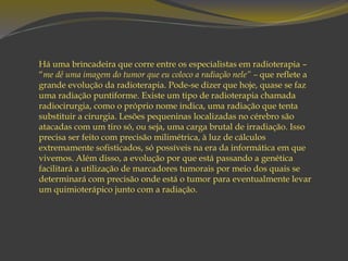 Há uma brincadeira que corre entre os especialistas em radioterapia –
“me dê uma imagem do tumor que eu coloco a radiação nele” – que reflete a
grande evolução da radioterapia. Pode-se dizer que hoje, quase se faz
uma radiação puntiforme. Existe um tipo de radioterapia chamada
radiocirurgia, como o próprio nome indica, uma radiação que tenta
substituir a cirurgia. Lesões pequeninas localizadas no cérebro são
atacadas com um tiro só, ou seja, uma carga brutal de irradiação. Isso
precisa ser feito com precisão milimétrica, à luz de cálculos
extremamente sofisticados, só possíveis na era da informática em que
vivemos. Além disso, a evolução por que está passando a genética
facilitará a utilização de marcadores tumorais por meio dos quais se
determinará com precisão onde está o tumor para eventualmente levar
um quimioterápico junto com a radiação.
 