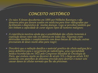 CONCEITO HISTÓRICO
 Os raios X foram descobertos em 1895 por Wilhelm Roentgen e não
demorou para que fossem usados em medicina para tirar radiografias que
facilitavam o diagnóstico de muitas doenças. Logo se percebeu também que
eles tinham a capacidade de curar alguns tipos de tumores malignos;
 A experiência mostrou ainda que a sensibilidade das células tumorais à
exposição desses raios não era idêntica em todas elas. Algumas eram
destruídas imediata e completamente com doses baixas de radiação; outras
precisavam de doses muito altas para reagir;
 Descobrir que a radiação danifica o material genético da célula maligna foi o
passo definitivo para o surgimento da radioterapia, uma especialidade
médica reconhecida em 1922 pelo Congresso Mundial de Oncologia de
Paris, que evoluiu muito no decorrer do século XX e chega ao século XXI
contando com aparelhos de altíssima precisão para destruir o tumor sem
causar danos às células normais que lhe são próximas.
 