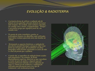 EVOLUÇÃO & RADIOTERPIA
 A primeira forma de utilizar a radiação não foi
através de um aparelho colocado distante do tumor
(tele terapia). Na verdade, eram isótopos colocados
em contato com o tumor, a braquiterapia. “Braqui”
é um prefixo grego que significa junto de, em
contato com;
 Do ponto de vista cronológico, porém, os
aceleradores lineares (os aparelhos mais utilizados
hoje) talvez tenham aparecido antes das bombas de
cobalto;
 Retomando os aspectos históricos, a radiação foi
descoberta quando Roentgen conseguiu obter uma
forma de energia capaz de sensibilizar um filme
fotográfico onde ficaram registrados os ossos da mão
e o anel da pessoa que o ajudava;
 A partir daí, os aparelhos de radiação foram usados
para diagnóstico. No entanto, de forma
absolutamente empírica, observou-se que regrediam
as lesões de pele do médico e daqueles que por
ventura estivessem lidando com as máquinas de
raios X. Diante de tal evidência, a radiação foi
utilizada especificamente para esse tipo de
tratamento sem nenhuma proteção.
 