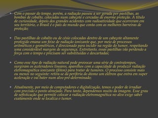  Com o passar do tempo, porém, a radiação passou a ser gerada por pastilhas, as
bombas de cobalto, colocadas num cabeçote e cercadas de enorme proteção. A título
de curiosidade, depois dos grandes acidentes com radioatividade que ocorreram em
seu território, o Brasil é o país do mundo que conta com as melhores barreiras de
proteção;
 Das pastilhas de cobalto ou de césio colocadas dentro de um cabeçote altamente
protegido emana um feixe de radiação ionizante que, por meio de processos
aritméticos e geométricos, é direcionado para incidir na região do tumor, respeitando
uma considerável margem de segurança. Entretanto, essas pastilhas vão perdendo a
força com o tempo e precisam ser substituídas e descartadas;
 Como esse tipo de radiação natural pode provocar uma série de contratempos,
surgiram os aceleradores lineares, aparelhos com a capacidade de produzir radiação
eletromagnética ionizante (fóton) para tratar de tumores. O processo consiste mais
ou menos no seguinte: retira-se da periferia do átomo um elétron que entra em super
aceleração e vai bater num alvo pré-determinado;
 Atualmente, por meio de computadores e digitalização, temos o poder de irradiar
com precisão o ponto almejado. Para tanto, dependemos muito da imagem. Esse grau
de sofisticação que permite colocar a radiação eletromagnética no alvo exige saber
exatamente onde se localiza o tumor.
 
