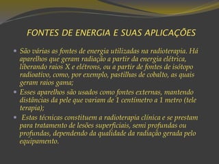 FONTES DE ENERGIA E SUAS APLICAÇÕES
 São várias as fontes de energia utilizadas na radioterapia. Há
aparelhos que geram radiação a partir da energia elétrica,
liberando raios X e elétrons, ou a partir de fontes de isótopo
radioativo, como, por exemplo, pastilhas de cobalto, as quais
geram raios gama;
 Esses aparelhos são usados como fontes externas, mantendo
distâncias da pele que variam de 1 centímetro a 1 metro (tele
terapia);
 Estas técnicas constituem a radioterapia clínica e se prestam
para tratamento de lesões superficiais, semi profundas ou
profundas, dependendo da qualidade da radiação gerada pelo
equipamento.
 