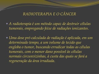 RADIOTERAPIA E O CÂNCER
 A radioterapia é um método capaz de destruir células
tumorais, empregando feixe de radiações ionizantes.
 Uma dose pré-calculada de radiação é aplicada, em um
determinado tempo, a um volume de tecido que
engloba o tumor, buscando erradicar todas as células
tumorais, com o menor dano possível às células
normais circunvizinhas, à custa das quais se fará a
regeneração da área irradiada.
 