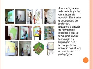 A lousa digital em
sala de aula ganha
cada vez mais
adeptos. Ela é uma
grande aliada do
professor,
ajudando-o a fazer
de forma mais
eficiente o que já
fazia, pois leva a
tecnologia e a
linguagem que
fazem parte do
universo dos alunos
ao ambiente
pedagógico.
 