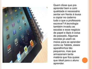 Quem disse que pra
aprender bem e com
qualidade é necessário
sentar em frente à lousa
e copiar no caderno
tudo o que a professora
escreve? A tecnologia
também invadiu as
escolas e esse negócio
de papel e lápis é coisa
do passado. Algumas
escolas já usam os
meios para se aprender
como os Tablets, esses
aparelhinhos tão
pequenos, mas que
armazenam tanta
matéria que fica quase
que ideal para o aluno
aprender.
 