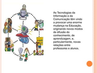 As Tecnologias da
Informação e da
Comunicação têm vindo
a provocar uma enorme
mudança na Educação,
originando novos modos
de difusão do
conhecimento, de
aprendizagem, e,
particularmente, novas
relações entre
professores e alunos.
 