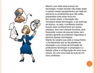 Mesmo com todo esse avanço da
tecnologia, muitas escolas não estão aptas
a usarem esses equipamentos por falta de
estrutura ou professores que não estão
preparados para essa nova era.
Em muitos casos, a formação não
considera essas tecnologias, e se restringe
ao teórico, ou seja, o professor precisa
buscar esse conhecimento em outros
espaços. Isso nem sempre funciona, pois
frequentar cursos de poucas horas nem
sempre garante ao professor segurança e
domínio dessas tecnologias.
Diante do cenário que está a nossa frente
,é fundamental que as faculdades de
educação e os cursos de formação de
professores favoreçam a ampliação e o
debate sobre a configuração de uma nova
escola ,de uma nova sala de aula,de um
novo professor.
 