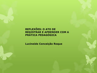 REFLEXÕES: O ATO DE
REGISTRAR E APRENDER COM A
PRÁTICA PEDAGÓGICA
Lucineide Conceição Roque
 