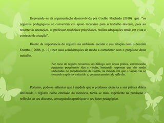 Depreende–se da argumentação desenvolvida por Coelho Machado (2010) que “os
registros pedagógicos se convertem em apoio recursivo para o trabalho docente, pois ao
recorrer às anotações, o professor estabelece prioridades, realiza adequações tendo em vista o
contexto de atuação”.
Diante da importância do registro no ambiente escolar e sua relação com o docente
Ostetto, ( 2008, p. 13) tece suas considerações de modo a corroborar com o propósito deste
trabalho.
Por meio do registro travamos um diálogo com nossa prática, entremeando
perguntas percebendo idas e vindas, buscando respostas que vão sendo
elaboradas no encadeamento da escrita, na medida em que o vivido vai se
tornando explícito traduzido e, portanto passível de reflexão.
Portanto, pode-se salientar que à medida que o professor exercita a sua prática diária
utilizando o registro como extensão da memória, torna–se mais experiente na produção e
reflexão de seu discurso, conseguindo aperfeiçoar o seu fazer pedagógico.
 