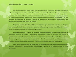 A função do registro e o que revelam
Ser professor é uma tarefa árdua que exige paciência, dedicação, reflexão e acima de
tudo um compromisso com a educação, perante está realidade vale ressaltar que os registros
tanto em atas solenes, quanto em cadernos de anotações do professor, em cadernos de alunos
ou diários de classes são documentos que retratam a vida escolar na sua formalidade e no seu
processo cotidiano que ao sofrerem a análise do pesquisador permitem um entendimento dos
processos vividos em cada época da história.
Segundo Miguel Zabalza (2004), os registros que cumprem somente as funções
burocráticas, limitado à anotações dos temas abordados, as presenças e as faltas dos alunos
não representam qualidade no trabalho do professor.
Conforme Zabalza ( 2004) os registros mais interessantes são os que se referem às
discussões críticas da turma, apresentam observações sobre o processo de ensino e
aprendizagem, reproduzem frases das crianças e reúnem exemplos das produções; portanto
são os que permitem construir um conjunto de ações demonstrando à qualidade de ensino:
planejar, realizar, documentar, analisar e finalmente replanejar a prática pedagógica.
Para elaborar os registros de modo que os mesmos constitua–se como instrumento no
processo educacional, faz necessário compreender a função e as especificações de cada
documento.
 