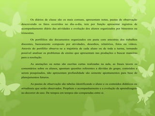 Os diários de classe são os mais comuns, apresentam notas, pautas de observação
descrevendo os fatos ocorridos no dia–a-dia, tem por função apresentar registros de
acompanhamento diário das atividades e evolução dos alunos organizados por bimestres ou
trimestres.
Os portfólios são documentos organizados em pasta com amostras dos trabalhos
discentes, basicamente composto por atividades, desenhos, relatórios, fotos ou vídeos.
Através do portfólio observa–se a trajetória de cada aluno ou de toda a turma, tornando
possível analisar os problemas de ensino que apresentam nas produções e buscar maneiras
para a resolução.
As anotações ou notas são escritas curtas realizadas na aula, as frases tecem os
comentários sobre os alunos, apontam questões referentes a dúvidas do grupo, conteúdos a
serem pesquisados, não apresentam profundidade são somente apontamentos para base de
planejamentos futuros.
As pautas de observação são tabelas identificando o aluno e os conteúdos didáticos ou
atitudinais que serão observados. Propõem o acompanhamento e a evolução da aprendizagem
no decorrer do ano. De tempos em tempos são comparadas entre si.
 