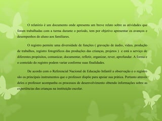 O relatório é um documento onde apresenta um breve relato sobre as atividades que
foram trabalhadas com a turma durante o período, tem por objetivo apresentar os avanços e
desempenhos do aluno aos familiares.
O registro permite uma diversidade de funções ( gravação de áudio, vídeo, produção
de trabalhos, registro fotográficos das produções das crianças, projetos ) e está a serviço de
diferentes propósitos, comunicar, documentar, refletir, organizar, rever, aprofundar. A forma e
o conteúdo do registro podem variar conforme suas finalidades.
De acordo com o Referencial Nacional de Educação Infantil a observação e o registro
são os principais instrumentos que o professor dispõe para apoiar sua prática. Portanto através
deles o professor acompanha os processos de desenvolvimento obtendo informações sobre as
experiências das crianças na instituição escolar.
 