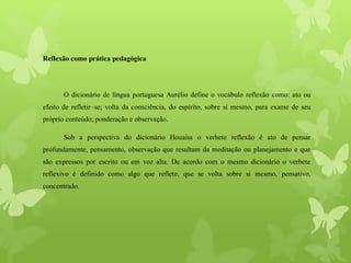 Reflexão como prática pedagógica
O dicionário de língua portuguesa Aurélio define o vocábulo reflexão como: ato ou
efeito de refletir–se; volta da consciência, do espírito, sobre si mesmo, para exame de seu
próprio conteúdo; ponderação e observação.
Sob a perspectiva do dicionário Houaiss o verbete reflexão é ato de pensar
profundamente, pensamento, observação que resultam da meditação ou planejamento e que
são expressos por escrito ou em voz alta. De acordo com o mesmo dicionário o verbete
reflexivo é definido como algo que reflete, que se volta sobre si mesmo, pensativo,
concentrado.
 