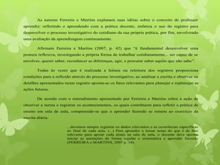 As autoras Ferreira e Martins explanam suas idéias sobre o conceito de professor
aprendiz: refletindo e aprendendo com a prática docente, enfatiza o uso do registro para
desenvolver o processo investigativo do cotidiano da sua própria prática, por fim, envolvendo
uma avaliação da aprendizagem continuamente.
Afirmam Ferreira e Martins (2007, p. 42) que “é fundamental desenvolver uma
postura reflexiva, investigando a própria forma de trabalhar cotidianamente... ser capaz de se
envolver, querer saber, reconhecer as diferenças, agir, e procurar saber aquilo que não sabe”.
Todas às vezes que é realizada a leitura ou releitura dos registros proporciona
condições para a reflexão através do processo investigativo, ao analisar a escrita e observar os
detalhes apresentados nesse registro aponta-se os fatos relevantes para planejar e replanejar as
ações futuras.
De acordo com o entendimento apresentado por Ferreira e Martins sobre a ação de
observar a turma e registrar os acontecimentos, os quais contribuem para refletir a prática de
ensino em sala de aula, compreende-se que o aprender fazendo se remete ao exercício da
escrita diária.
...devemos sempre registrar os dados relevantes e as ocorrências especificas
ao final de cada aula. (...) Para aprender a tomar notas do que é de fato
relevante para apoiar cada aluno na sala de aula, o docente deve apenas
iniciar as anotações de forma regular e sistemática e aprender fazendo
(FERREIRA e MARTINS, 2007 p. 34).
 