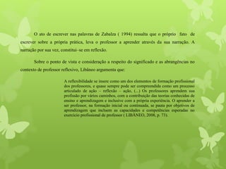 O ato de escrever nas palavras de Zabalza ( 1994) ressalta que o próprio fato de
escrever sobre a própria prática, leva o professor a aprender através da sua narração. A
narração por sua vez, constitui–se em reflexão.
Sobre o ponto de vista e consideração a respeito do significado e as abrangências no
contexto de professor reflexivo, Libâneo argumenta que:
A reflexibilidade se insere como um dos elementos de formação profissional
dos professores, e quase sempre pode ser compreendida como um processo
articulado de ação – reflexão – ação, (...) Os professores aprendem sua
profissão por vários caminhos, com a contribuição das teorias conhecidas de
ensino e aprendizagem e inclusive com a própria experiência. O aprender a
ser professor, na formação inicial ou continuada, se pauta por objetivos de
aprendizagem que incluem as capacidades e competências esperadas no
exercício profissional de professor ( LIBÂNEO, 2008, p. 73).
 