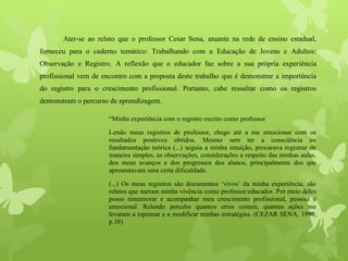 Ater-se ao relato que o professor Cesar Sena, atuante na rede de ensino estadual,
forneceu para o caderno temático: Trabalhando com a Educação de Jovens e Adultos:
Observação e Registro. A reflexão que o educador faz sobre a sua própria experiência
profissional vem de encontro com a proposta deste trabalho que é demonstrar a importância
do registro para o crescimento profissional. Portanto, cabe ressaltar como os registros
demonstram o percurso de aprendizagem.
“Minha experiência com o registro escrito como professor
Lendo meus registros de professor, chego até a me emocionar com os
resultados positivos obtidos. Mesmo sem ter a consciência ou
fundamentação teórica (...) seguia a minha intuição, procurava registrar de
maneira simples, as observações, considerações a respeito das minhas aulas,
dos meus avanços e dos progressos dos alunos, principalmente dos que
apresentavam uma certa dificuldade.
(...) Os meus registros são documentos ‘vivos’ da minha experiência, são
relatos que narram minha vivência como professor/educador. Por meio deles
posso rememorar e acompanhar meu crescimento profissional, pessoal e
emocional. Relendo percebo quantos erros cometi, quantas ações me
levaram a repensar e a modificar minhas estratégias. (CEZAR SENA, 1998,
p.38)
 