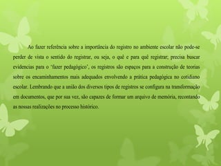 Ao fazer referência sobre a importância do registro no ambiente escolar não pode-se
perder de vista o sentido do registrar, ou seja, o quê e para quê registrar; precisa buscar
evidencias para o ‘fazer pedagógico’, os registros são espaços para a construção de teorias
sobre os encaminhamentos mais adequados envolvendo a prática pedagógica no cotidiano
escolar. Lembrando que a união dos diversos tipos de registros se configura na transformação
em documentos, que por sua vez, são capazes de formar um arquivo de memória, recontando
as nossas realizações no processo histórico.
 