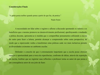 Considerações Finais
“A gente pensa melhor quando pensa a partir do que faz, da pratica.”
Paulo Freire
A necessidade em falar sobre o registro e aflorar a discussão apontando os valores e os
benefícios que o mesmo promove no desenvolvimento profissional, aperfeiçoando e mudando
a prática docente, apresenta-se à medida que o compartilhar pensamentos utilizando a escrita
do outro para fazer a leitura, permite alcançar a compreensão sobre outra perspectiva, de
modo que a repercussão venha a transformar estas práticas cada vez mais inclusivas perante
as diversidades existentes no ambiente escolar.
Defender o conceito de que é extremamente importante que a escola possa oferecer
espaços e oportunidade para a troca de experiências, confronto de idéias, através da exposição
da escrita, lembrar que ao registrar suas reflexões o professor torna–se autor do que pensa e
em conseqüência autor do seu jeito de fazer.
 