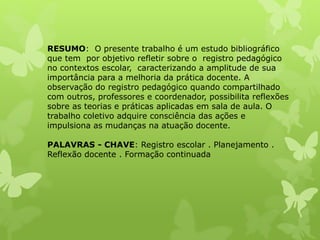 RESUMO: O presente trabalho é um estudo bibliográfico
que tem por objetivo refletir sobre o registro pedagógico
no contextos escolar, caracterizando a amplitude de sua
importância para a melhoria da prática docente. A
observação do registro pedagógico quando compartilhado
com outros, professores e coordenador, possibilita reflexões
sobre as teorias e práticas aplicadas em sala de aula. O
trabalho coletivo adquire consciência das ações e
impulsiona as mudanças na atuação docente.
PALAVRAS - CHAVE: Registro escolar . Planejamento .
Reflexão docente . Formação continuada
 