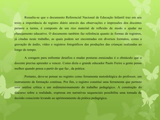 Ressalta-se que o documento Referencial Nacional de Educação Infantil traz em seu
texto a importância do registro diário através das observações e impressões dos docentes
perante a turma, é composto de um rico material de reflexão de modo a ajudar no
planejamento educativo. O documento também faz referência quanto às formas de registros,
já citadas neste trabalho, as quais podem ser encontradas em diversos formatos, como a
gravação de áudio, vídeo e registros fotográficos das produções das crianças realizadas ao
longo do tempo.
A coragem para enfrentar desafios e mudar posturas enraizadas é o obstáculo que o
docente precisa aprender a vencer. Como dizia o grande educador Paulo Freire a gente pensa
melhor quando pensa a partir do que faz , da prática.
Portanto, deve-se pensar no registro como ferramenta metodológica do professor, um
instrumento de formação continua. Por fim, o registro constituí uma ferramenta que permite
uma análise crítica e um redimensionamento do trabalho pedagógico. A construção do
discurso sobre a realidade, expressa em narrativas sequenciais possibilita uma tomada de
decisão consciente levando ao aprimoramento da prática pedagógica.
 