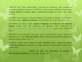 1
LIBÂNEO, José Carlos. Reflexividade e Formação de Professores: outra oscilação do
pensamento pedagógico brasileiro. In: PIMENTA, Selma Garrido; GHEDIN, Evandro (orgs.)
Professor Reflexivo no Brasil : gênese e crítica de um conceito. São Paulo: Cortez, 2008,
pp 53-79.
LUCKESI, Carlos Cipriano. O papel da Didática na formação do Educador. In: CANDAU,
Vera Maria (org.) A didática em questão. 8ª Ed. Petrópolis, RJ: Vozes, 1989, pp 23 – 30.
MACHADO, Ilze Maria Coelho. Registro Pedagógico de Professoras da Educação
Infantil. Paraná: PUC PR. Dissertação de Mestrado. 2010. Disponível em
http:www.anped.org.br/33 encontro/ internas/ver/ trabalhos gt 07. Acesso em 26 fevereiro de
2012.
OSTETTO, Luciana Esmeralda. Observação, registro, documentação: nomear e significar as
experiências. In: ( Org). Educação infantil: saberes e fazeres da formação de professores.
Campinas: Papirus, 2008, pp 13- 32.
ZABALZA, Miguel Ángel. Diários de Aula: contributo para o estudo dos dilemas
práticos dos professores. Tradução: José Augusto Pacheco e José Machado, Portugal: Porto
Editora, 1994.
_______________________ Diarios de aula: um instrumento de pesquisa e
desenvolvimento profissional. Porto Alegre: Artmed, 2004.
 