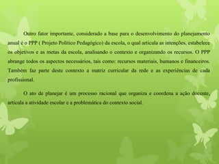 Outro fator importante, considerado a base para o desenvolvimento do planejamento
anual é o PPP ( Projeto Político Pedagógico) da escola, o qual articula as intenções, estabelece
os objetivos e as metas da escola, analisando o contexto e organizando os recursos. O PPP
abrange todos os aspectos necessários, tais como: recursos materiais, humanos e financeiros.
Também faz parte deste contexto a matriz curricular da rede e as experiências de cada
profissional.
O ato de planejar é um processo racional que organiza e coordena a ação docente,
articula a atividade escolar e a problemática do contexto social.
 