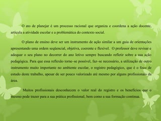 O ato de planejar é um processo racional que organiza e coordena a ação docente,
articula a atividade escolar e a problemática do contexto social.
O plano de ensino deve ser um instrumento de ação similar a um guia de orientações
apresentando uma ordem seqüencial, objetiva, coerente e flexível. O professor deve revisar e
adequar o seu plano no decorrer do ano letivo sempre buscando refletir sobre a sua ação
pedagógica. Para que essa reflexão torne–se possível, faz–se necessário, a utilização de outro
instrumento muito importante no ambiente escolar, o registro pedagógico, que é o foco de
estudo deste trabalho, apesar de ser pouco valorizado até mesmo por alguns profissionais da
área.
Muitos profissionais desconhecem o valor real do registro e os benefícios que o
mesmo pode trazer para a sua prática profissional, bem como a sua formação continua.
 